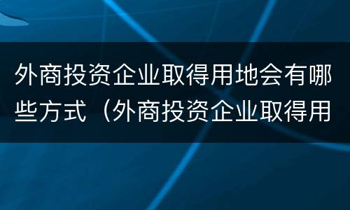 外商投资企业取得用地会有哪些方式（外商投资企业取得用地会有哪些方式呢）