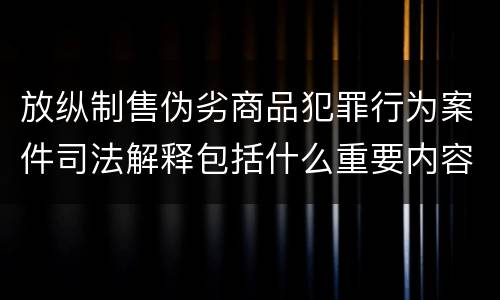 放纵制售伪劣商品犯罪行为案件司法解释包括什么重要内容