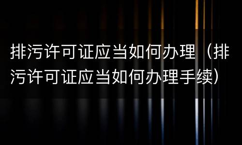 排污许可证应当如何办理（排污许可证应当如何办理手续）