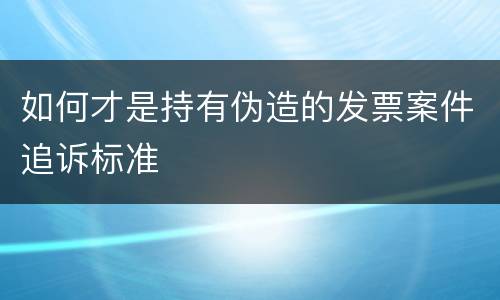 如何才是持有伪造的发票案件追诉标准