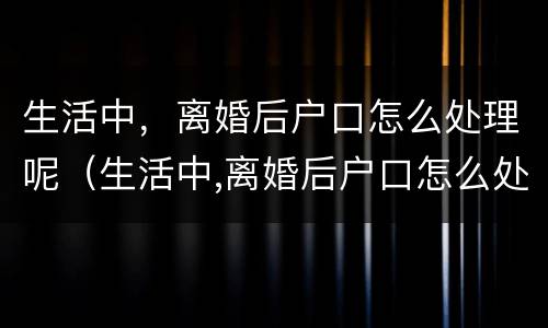 生活中，离婚后户口怎么处理呢（生活中,离婚后户口怎么处理呢）
