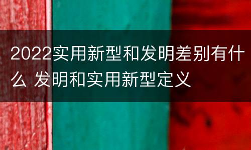 2022实用新型和发明差别有什么 发明和实用新型定义