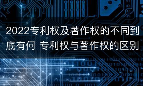2022专利权及著作权的不同到底有何 专利权与著作权的区别与联系