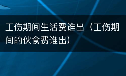 工伤期间生活费谁出（工伤期间的伙食费谁出）