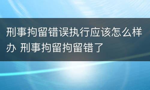 刑事拘留错误执行应该怎么样办 刑事拘留拘留错了