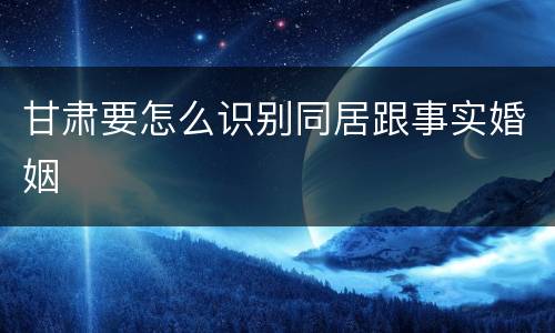 甘肃要怎么识别同居跟事实婚姻