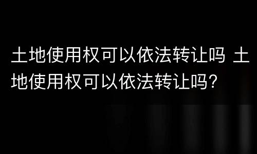 土地使用权可以依法转让吗 土地使用权可以依法转让吗?