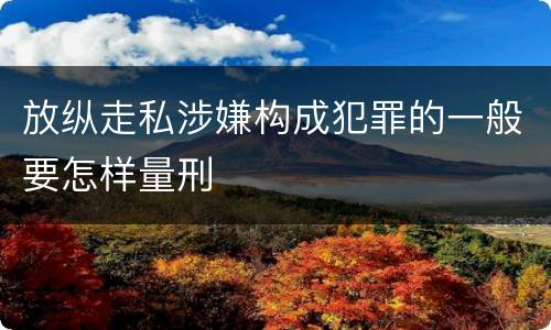 放纵走私涉嫌构成犯罪的一般要怎样量刑