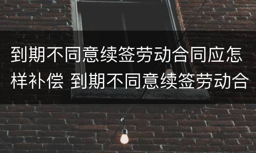到期不同意续签劳动合同应怎样补偿 到期不同意续签劳动合同应怎样补偿呢