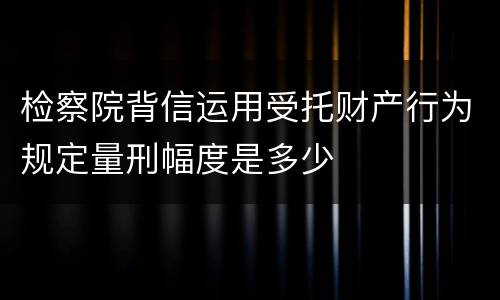 检察院背信运用受托财产行为规定量刑幅度是多少