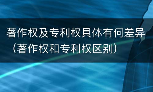 著作权及专利权具体有何差异（著作权和专利权区别）