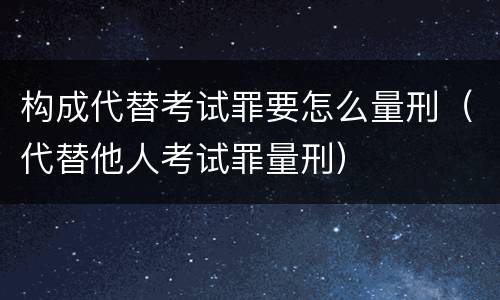 构成代替考试罪要怎么量刑（代替他人考试罪量刑）