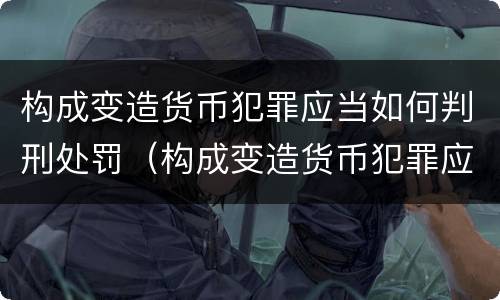 构成变造货币犯罪应当如何判刑处罚（构成变造货币犯罪应当如何判刑处罚标准）