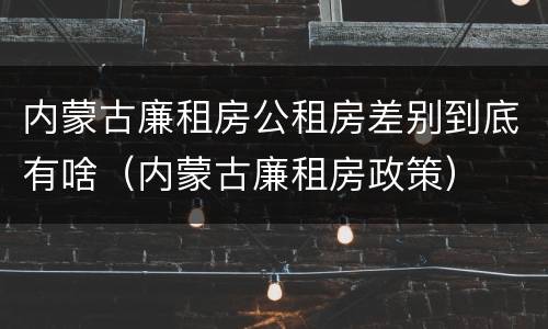 内蒙古廉租房公租房差别到底有啥（内蒙古廉租房政策）