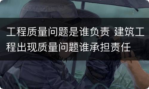 工程质量问题是谁负责 建筑工程出现质量问题谁承担责任