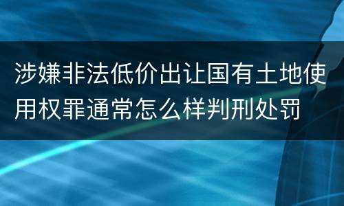 涉嫌非法低价出让国有土地使用权罪通常怎么样判刑处罚