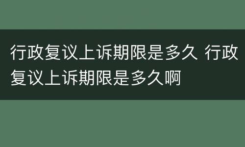 行政复议上诉期限是多久 行政复议上诉期限是多久啊
