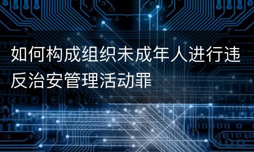 如何构成组织未成年人进行违反治安管理活动罪