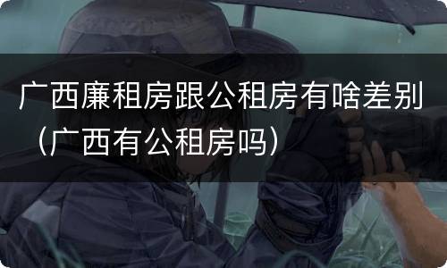 广西廉租房跟公租房有啥差别（广西有公租房吗）