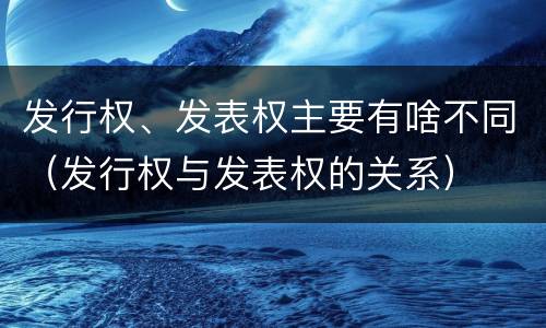 发行权、发表权主要有啥不同（发行权与发表权的关系）