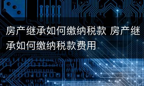 房产继承如何缴纳税款 房产继承如何缴纳税款费用