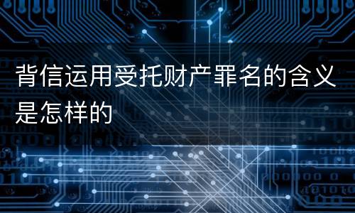 背信运用受托财产罪名的含义是怎样的