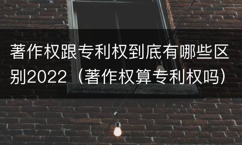 著作权跟专利权到底有哪些区别2022（著作权算专利权吗）