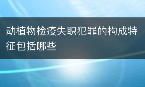 动植物检疫失职犯罪的构成特征包括哪些