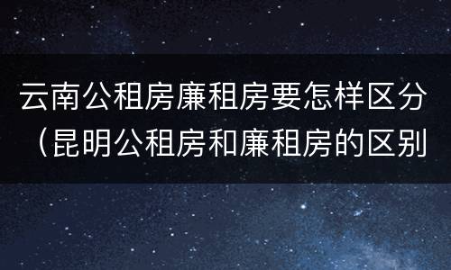 云南公租房廉租房要怎样区分（昆明公租房和廉租房的区别）