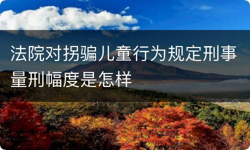 法院对拐骗儿童行为规定刑事量刑幅度是怎样