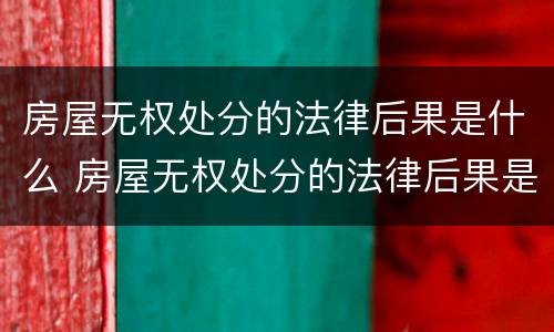 房屋无权处分的法律后果是什么 房屋无权处分的法律后果是什么呢