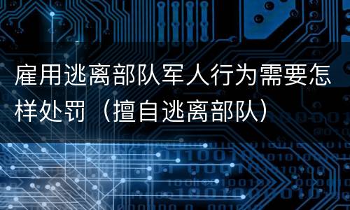 雇用逃离部队军人行为需要怎样处罚（擅自逃离部队）