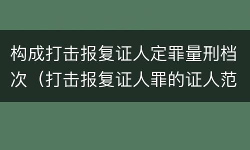 构成打击报复证人定罪量刑档次（打击报复证人罪的证人范围）