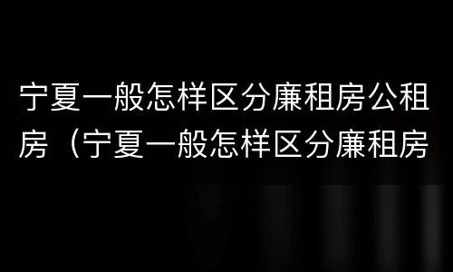宁夏一般怎样区分廉租房公租房（宁夏一般怎样区分廉租房公租房呢）