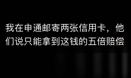 我在申通邮寄两张信用卡，他们说只能拿到这钱的五倍赔偿，请问是这样吗