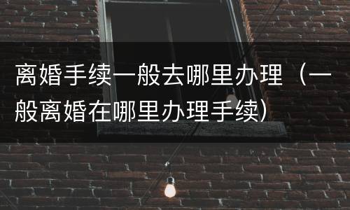离婚手续一般去哪里办理（一般离婚在哪里办理手续）