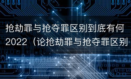 抢劫罪与抢夺罪区别到底有何2022（论抢劫罪与抢夺罪区别）