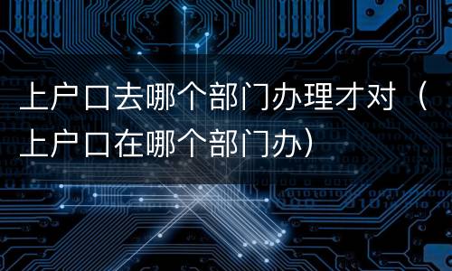 上户口去哪个部门办理才对（上户口在哪个部门办）