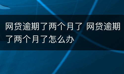 网贷逾期了两个月了 网贷逾期了两个月了怎么办