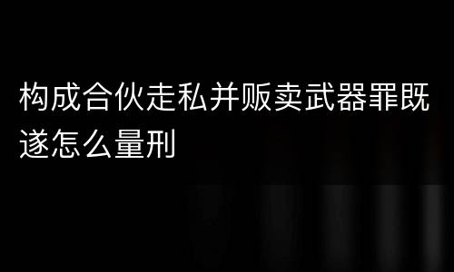 构成合伙走私并贩卖武器罪既遂怎么量刑