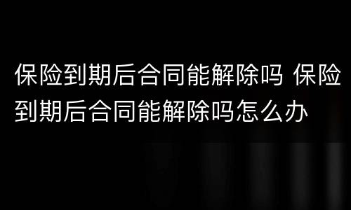 保险到期后合同能解除吗 保险到期后合同能解除吗怎么办
