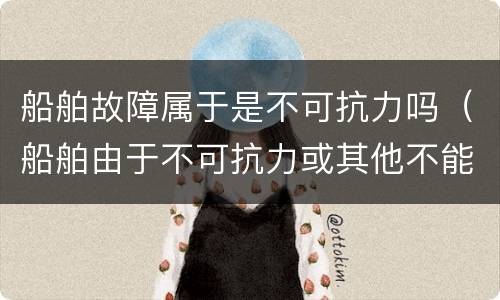 船舶故障属于是不可抗力吗（船舶由于不可抗力或其他不能归责于）