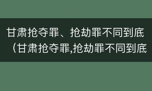 甘肃抢夺罪、抢劫罪不同到底（甘肃抢夺罪,抢劫罪不同到底判几年）