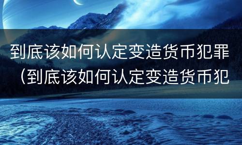 到底该如何认定变造货币犯罪（到底该如何认定变造货币犯罪）