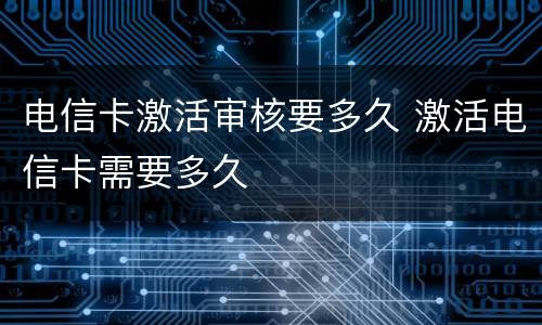电信卡激活审核要多久 激活电信卡需要多久