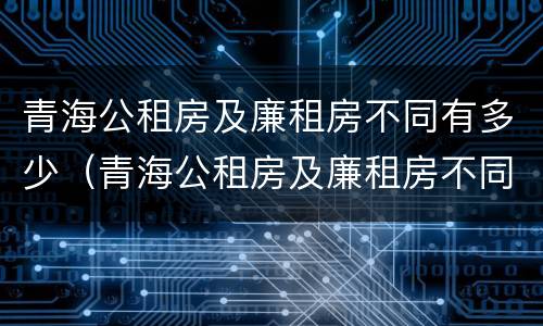青海公租房及廉租房不同有多少（青海公租房及廉租房不同有多少套房）