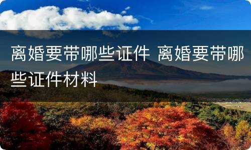 离婚要带哪些证件 离婚要带哪些证件材料