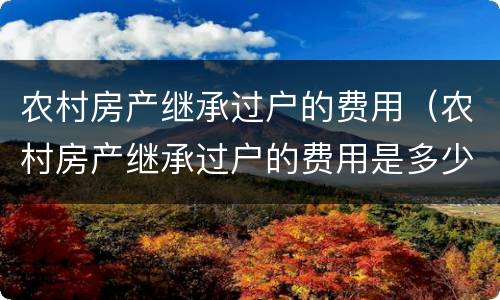 农村房产继承过户的费用（农村房产继承过户的费用是多少）