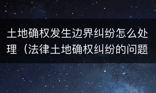 土地确权发生边界纠纷怎么处理（法律土地确权纠纷的问题）