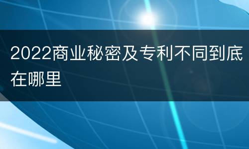 2022商业秘密及专利不同到底在哪里